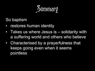 Summary
So baptism
• restores human identity
• Takes us where Jesus is – solidarity with
a suffering world and others who believe
• Characterised by a prayerfulness that
keeps going even when it seems
pointless
 