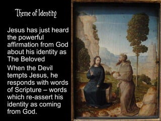 Theme of Identity
Jesus has just heard
the powerful
affirmation from God
about his identity as
The Beloved
When the Devil
tempts Jesus, he
responds with words
of Scripture – words
which re-assert his
identity as coming
from God.
 