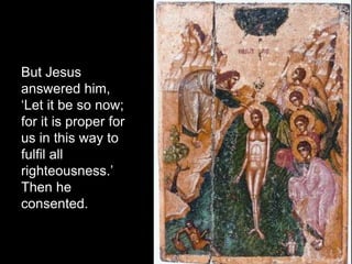 But Jesus
answered him,
‘Let it be so now;
for it is proper for
us in this way to
fulfil all
righteousness.’
Then he
consented.
 