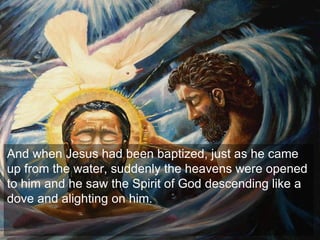 And when Jesus had been baptized, just as he came
up from the water, suddenly the heavens were opened
to him and he saw the Spirit of God descending like a
dove and alighting on him.
 