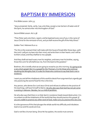 BAPTISM BY IMMERSION
First Bible Lesson: John 3:5
"Jesus answered, Verily, verily, I say unto thee, except a man be born of water and of
the Spirit, he cannot enter into the kingdom of God."
Second Bible Lesson: Act 2:38
"Then Peter said unto them, repent, and be baptized every one of you in the name of
Jesus Christ for the remission of sins, and ye shall receive the gift of the Holy Ghost."
Golden Text: Hebrews 8:10-11
"For this is the covenant that I will make with the house of Israel after those days, saith
the Lord: I will put my laws into their mind, and write them in their hearts: and I will be
to them a God, and they shall be to me a people.
And they shall not teach every man his neighbor, and every man his brother, saying,
Know the Lord: for all shall know me, from the least to the greatest."
Brethren, this is briefly what we are going to reveal to you this morning. It is going to be
a very short gospel. But it is a gospel for the Thomas’s. It is for those who continue
doubting the Almighty God. It is also for those who continue to say that God is not in
existence.
I want you and all the inhabitants of this world to desist from argument but urgently get
into practicing the word of God for this is the time.
Any person, who denies Our Lord Jesus Christ and refuses to adhere to the practice of
His teachings, will have himself to blame. He who also says that God has not yet come
is existing in delusion. Besides, he is a child of perdition.
He who also says that there is no Holy Spirit in existence heads toward destruction. It is
incumbent on all the inhabitants of the world that they should practice this gospel. If
you are unable to practice any other word of God, make sure you practice this very one.
It is the ignorance of this that plunges the whole world into difficulty and tribulation.
God is true and His words are true.
God is not like a human being. Once He has spoken, His words must come to
 