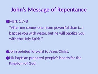 John’s Message of Repentance
●Mark 1:7–8
“After me comes one more powerful than I… I
baptize you with water, but he will baptize you
with the Holy Spirit.”
●John pointed forward to Jesus Christ.
●His baptism prepared people’s hearts for the
Kingdom of God.
 