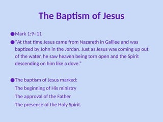 The Baptism of Jesus
●Mark 1:9–11
●“At that time Jesus came from Nazareth in Galilee and was
baptized by John in the Jordan. Just as Jesus was coming up out
of the water, he saw heaven being torn open and the Spirit
descending on him like a dove.”
●The baptism of Jesus marked:
The beginning of His ministry
The approval of the Father
The presence of the Holy Spirit.
 