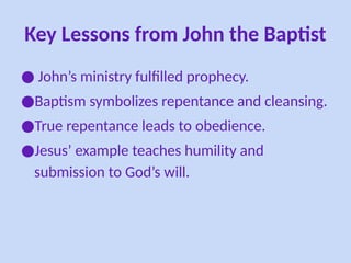 Key Lessons from John the Baptist
● John’s ministry fulfilled prophecy.
●Baptism symbolizes repentance and cleansing.
●True repentance leads to obedience.
●Jesus’ example teaches humility and
submission to God’s will.
 