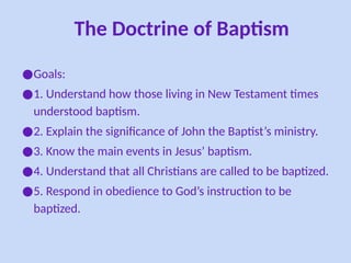 The Doctrine of Baptism
●Goals:
●1. Understand how those living in New Testament times
understood baptism.
●2. Explain the significance of John the Baptist’s ministry.
●3. Know the main events in Jesus’ baptism.
●4. Understand that all Christians are called to be baptized.
●5. Respond in obedience to God’s instruction to be
baptized.
 