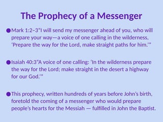 The Prophecy of a Messenger
●Mark 1:2–3“I will send my messenger ahead of you, who will
prepare your way—a voice of one calling in the wilderness,
‘Prepare the way for the Lord, make straight paths for him.’”
●Isaiah 40:3“A voice of one calling: ‘In the wilderness prepare
the way for the Lord; make straight in the desert a highway
for our God.’”
●This prophecy, written hundreds of years before John’s birth,
foretold the coming of a messenger who would prepare
people’s hearts for the Messiah — fulfilled in John the Baptist.
 