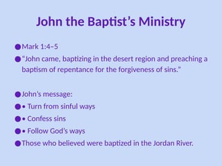John the Baptist’s Ministry
●Mark 1:4–5
●“John came, baptizing in the desert region and preaching a
baptism of repentance for the forgiveness of sins.”
●John’s message:
●• Turn from sinful ways
●• Confess sins
●• Follow God’s ways
●Those who believed were baptized in the Jordan River.
 