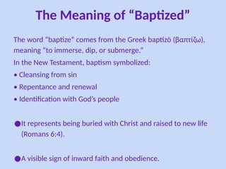 The Meaning of “Baptized”
The word “baptize” comes from the Greek baptízō (βαπτίζω),
meaning “to immerse, dip, or submerge.”
In the New Testament, baptism symbolized:
• Cleansing from sin
• Repentance and renewal
• Identification with God’s people
●It represents being buried with Christ and raised to new life
(Romans 6:4).
●A visible sign of inward faith and obedience.
 