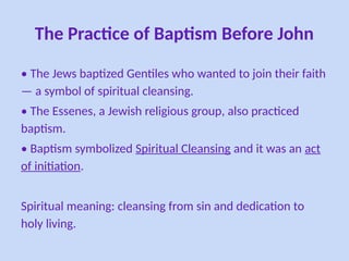The Practice of Baptism Before John
• The Jews baptized Gentiles who wanted to join their faith
— a symbol of spiritual cleansing.
• The Essenes, a Jewish religious group, also practiced
baptism.
• Baptism symbolized Spiritual Cleansing and it was an act
of initiation.
Spiritual meaning: cleansing from sin and dedication to
holy living.
 