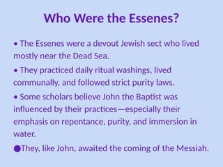 Who Were the Essenes?
• The Essenes were a devout Jewish sect who lived
mostly near the Dead Sea.
• They practiced daily ritual washings, lived
communally, and followed strict purity laws.
• Some scholars believe John the Baptist was
influenced by their practices—especially their
emphasis on repentance, purity, and immersion in
water.
●They, like John, awaited the coming of the Messiah.
 