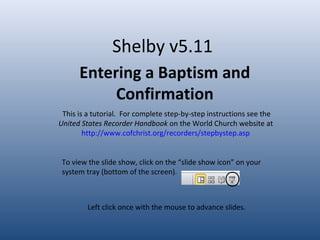 Shelby v5.11
Entering a Baptism and
Confirmation
This is a tutorial. For complete step-by-step instructions see the
United States Recorder Handbook on the World Church website at
http://www.cofchrist.org/recorders/stepbystep.asp
Left click once with the mouse to advance slides.
To view the slide show, click on the “slide show icon” on your
system tray (bottom of the screen).
 