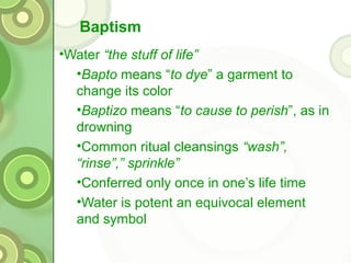 Baptism
•Water “the stuff of life”
  •Bapto means “to dye” a garment to
  change its color
  •Baptizo means “to cause to perish”, as in
  drowning
  •Common ritual cleansings “wash”,
  “rinse”,” sprinkle”
  •Conferred only once in one’s life time
  •Water is potent an equivocal element
  and symbol
 