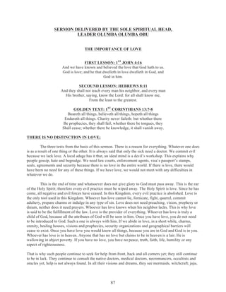 SERMON DELIVERED BY THE SOLE SPIRITUAL HEAD,
LEADER OLUMBA OLUMBA OBU
THE IMPORTANCE OF LOVE
FIRST LESSON: 1ST JOHN 4:16
And we have known and believed the love that God hath to us.
God is love; and he that dwelleth in love dwelleth in God, and
God in him.
SECOUND LESSON: HEBREWS 8:11
And they shall not teach every man his neighbor, and every man
His brother, saying, know the Lord: for all shall know me,
From the least to the greatest.
GOLDEN TEXT: 1ST CORINTHIANS 13:7-8
Beareth all things, believeth all things, hopeth all things
Endureth all things. Charity never faileth: but whether there
Be prophecies, they shall fail; whether there be tongues, they
Shall cease; whether there be knowledge, it shall vanish away.
THERE IS NO DISTINCTION IN LOVE;
The three texts from the basis of this sermon. There is a reason for everything. Whatever one does
is as a result of one thing or the other. It is always said that only the sick need a doctor. We commit evil
because we lack love. A local adage has it that, an ideal mind is a devil’s workshop. This explains why
people gossip, hate and begrudge. We need law courts, enforcement agents, visa’s passport’s stamps,
seals, agreements and security because there is no love in the entire world. If there is love, there would
have been no need for any of these things. If we have love, we would not meet with any difficulties in
whatever we do.
This is the end of time and whatsoever does not give glory to God must pass away. This is the ear
of the Holy Spirit; therefore every evil practice must be wiped away. The Holy Spirit is love. Since he has
come, all negative and evil forces have ceased. In this Kingdom, every evil practice is abolished. Love is
the only tool used in this Kingdom. Whoever has love cannot lie, fornicate, fight, quarrel, commit
adultery, prepare charms or indulge in any type of sin. Love does not need preaching, vision, prophesy or
dream, neither does it need prayers. Whoever has love knows when his neighbor lacks. This is why love
is said to be the fulfillment of the law. Love is the provider of everything. Whoever has love is truly a
child of God, because all the attributes of God will be seen in him. Once you have love, you do not need
to be introduced to God. Such a one is always with him. If we abide in love, in a short while, charms,
enmity, healing houses, visions and prophecies, security organizations and geographical barriers will
cease to exist. Once you have love you would know all things, because you are in God and God is in you.
Whoever has love is in heaven. Anyone that has no love but claims to be in heaven is a lair. He is
wallowing in abject poverty. If you have no love, you have no peace, truth, faith, life, humility or any
aspect of righteousness.
That is why such people continue to seek for help from front, back and all corners yet; they still continue
to be in lack. They continue to consult the native doctors, medical doctors, necromancers, occultists and
oracles yet, help is not always found. In all their visions and dreams, they see mermaids, witchcraft; juju,

87

 