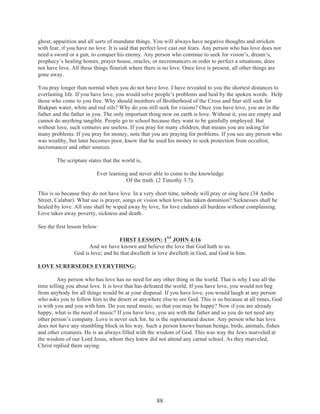 ghost, apparition and all sorts of mundane things. You will always have negative thoughts and stricken
with fear, if you have no love. It is said that perfect love cast out fears. Any person who has love does not
need a sword or a gun, to conquer his enemy. Any person who continue to seek for vision’s, dream‘s,
prophecy’s healing homes, prayer house, oracles, or necromancers in order to perfect a situations, does
not have love. All these things flourish where there is no love. Once love is present, all other things are
gone away.
You pray longer than normal when you do not have love. I have revealed to you the shortest distances to
everlasting life. If you have love, you would solve people’s problems and heal by the spoken words. Help
those who come to you free. Why should members of Brotherhood of the Cross and Star still seek for
Biakpan water, white and red oils? Why do you still seek for visions? Once you have love, you are in the
father and the father in you. The only important thing now on earth is love. Without it, you are empty and
cannot do anything tangible. People go to school because they want to be gainfully employed. But
without love, such ventures are useless. If you pray for many children, that means you are asking for
many problems. If you pray for money, note that you are praying for problems. If you see any person who
was wealthy, but later becomes poor, know that he used his money to seek protection from occultist,
necromancer and other sources.
The scripture states that the world is,
Ever learning and never able to come to the knowledge
Of the truth. (2 Timothy 3:7).
This is so because they do not have love. In a very short time, nobody will pray or sing here (34 Ambo
Street, Calabar). What use is prayer, songs or vision when love has taken dominion? Sicknesses shall be
healed by love. All sins shall be wiped away by love, for love endures all burdens without complaining.
Love takes away poverty, sickness and death.
See the first lesson below:
FIRST LESSON: 1ST JOHN 4:16
And we have known and believe the love that God hath to us.
God is love; and he that dwelleth in love dwelleth in God, and God in him.
LOVE SURERSEDES EVERYTHING:
Any person who has love has no need for any other thing in the world. That is why I use all the
time telling you about love. It is love that has defeated the world. If you have love, you would not beg
from anybody for all things would be at your disposal. If you have love, you would laugh at any person
who asks you to follow him to the desert or anywhere else to see God. This is so because at all times, God
is with you and you with him. Do you need music, so that you may be happy? Now if you are already
happy, what is the need of music? If you have love, you are with the father and so you do not need any
other person’s company. Love is never sick for, he is the supernatural doctor. Any person who has love
does not have any stumbling block in his way. Such a person knows human beings, birds, animals, fishes
and other creatures. He is an always filled with the wisdom of God. This was way the Jews marveled at
the wisdom of our Lord Jesus, whom they knew did not attend any carnal school. As they marveled,
Christ replied them saying:

88

 
