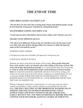 THE END OF TIME
FIRST BIBLE LESSON: MATTHEW 12:29
"Or else how can one enter into a strong man's house and spoil his goods, except
he first bind the strong man? And then he will spoil his house."
SECOND BIBLE LESSON: MATTHEW 11:28
"Come unto me all ye that labour and are heavy laden, and I will give you rest."
GOLDEN TEXT: ROMANS 10:12-13
"For there is no difference between the Jew and the Greek: for the same Lord
over all is rich unto all that call upon Him. For whosoever shall call upon the
name of the Lord shall be saved."
INTRODUCTORY CHORUS
Call upon me in the time of trouble, call upon me I will answer you.
YOUR REAL SOURCE OF HELP
Brethren, the above song forms the theme of this gospel. Many people think that
there exists another source of salvation other than calling on the name of God. This
is the end of time that had been foretold. It is a time that had often been foretold. It
is a time in which all the inhabitants of this earth should go to God on bended
knees. It is therefore practically unprofitable and sheer waste of time, energy, and
money for any man to go to the native doctor, soothsayer, or medical doctor for cure
or salvation. SEEK AFTER GOD AND GO TO HIM URGENTLY AND ON
BENDED KNEES. GO TO GOD WITH ALL YOUR PROBLEMS FOR HE WILL
NOT FAIL TO ANSWER YOU.
Whatever diagnosis a physician, a necromancer, or a seer may come up with as
regards your problem, is false; and the solution to your problem lies not with
them. THE ONLY SOLUTION TO THE PROBLEM OF MANKIND LIES IN
SEEKING FOR GOD. GO TO HIM ON BENDED KNEES AND IN
SUPPLICATION AND WITH A PENITENT HEART, FOR HE WILL
SURELY RECEIVE YOU. YOU SHOULD PROSTRATE BEFORE HIM AND
CONFESS YOUR SINS FOR HE ALONE IS CAPABLE OF FORGIVING

91

 