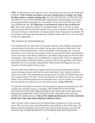 YOU. No physician or native doctor or seer, can answer you when you are faced with
problems. None of them can forgive you your transgression or change you. Only
the Holy Spirit is capable of doing this. GO TO GOD FOR HE ALONE HAS THE
ANSWER TO ALL YOUR PROBLEMS. Mankind has rebelled against his Creator,
becoming the Biblical prodigal son. The parable of Our Lord Jesus Christ has thus
been fulfilled this day. It is high time we all turned to God or else it will be too
late. This is not a period to request for mundane things. Now is time for us all to
present ourselves before God and ask Him to use us in accordance with His Will. This
is the time of mercy, and the door of compassion has been flung open to mankind. The
end of time is drawing nigh and repentance might be rather late for any man who fails
to take this opportunity.
THE SOURCE OF YOUR PROBLEM
Your problems do not come from your parents, husband, wife, children, community,
or government, but the sins you commit and you have refused to refrain from. Our
Lord Jesus Christ did illustrate it well in the parable of the prodigal son. A certain
man had two sons. One day, the younger of the two sons met his father and requested
for his own share of the father's inheritance. His father obliged and gave him his share
accordingly. After taking it, the son departed to a strange land. There, he squandered
the whole wealth in drinking, smoking, enjoying with women generally, and living a
deplorable life. He eventually exhausted the whole money and begged to be given
remnants of food usually thrown to pigs.
One day after much suffering, he regained his senses and remembered his Father's
estate with many laborers, and how he used to feed them. So he finally resolved to
return to his father. He summoned up courage to go to his father on bended knees and
with a penitent heart. He said:" I will arise and go to my father and will say unto him,
father, I have offended against heaven and before thee, I am not worthy to be called
thy son, but take me back as one of your hired servants. (Luke 15:11-12)
It is therefore the height of insolence and disregard for anyone to ask God to give him
a child, wife, husband, money, or anything. MAN SHOULD ALWAYS BE
PRAYING TO GOD FOR FORGIVENESS OF HIS SINS, BECAUSE MAN HAS
DERAILED FROM THE PATH OF RECTITUDE AND MAN HAS FALLEN
SHORT OF GOD'S GRACE. WHAT WE SHOULD DO DAILY IS TO CONFESS
OUR SINS AND ASK GOD FOR HIS FORGIVENESS.
That is exactly what is expected of all human beings, irrespective of your race and
color. This too is the cause of untold hardship and suffering in the world today. The
present situation of things in the world is the result of God's presence on earth. HE
WANTS THE ENTIRE HUMANITY TO WORSHIP HIM WITH PENITENT

92

 