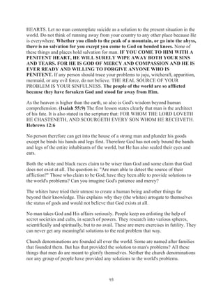 HEARTS. Let no man contemplate suicide as a solution to the present situation in the
world. Do not think of running away from your country to any other place because He
is everywhere. Whether you climb to the peak of a mountain, or go into the abyss,
there is no salvation for you except you come to God on bended knees. None of
these things and places hold salvation for man. IF YOU COME TO HIM WITH A
PENITENT HEART, HE WILL SURELY WIPE AWAY BOTH YOUR SINS
AND TEARS. FOR HE IS GOD OF MERCY AND COMPASSION AND HE IS
EVER READY AND WILLING TO FORGIVE ANYONE WHO IS
PENITENT. If any person should trace your problems to juju, witchcraft, apparition,
mermaid, or any evil force, do not believe. THE REAL SOURCE OF YOUR
PROBLEM IS YOUR SINFULNESS. The people of the world are so afflicted
because they have forsaken God and stood far away from Him.
As the heaven is higher than the earth, so also is God's wisdom beyond human
comprehension. (Isaiah 55:9) The first lesson states clearly that man is the architect
of his fate. It is also stated in the scripture that: FOR WHOM THE LORD LOVETH
HE CHASTENETH, AND SCOURGETH EVERY SON WHOM HE RECEIVETH.
Hebrews 12:6
No person therefore can get into the house of a strong man and plunder his goods
except he binds his hands and legs first. Therefore God has not only bound the hands
and legs of the entire inhabitants of the world, but He has also sealed their eyes and
ears.
Both the white and black races claim to be wiser than God and some claim that God
does not exist at all. The question is: "Are men able to detect the source of their
affliction?" Those who claim to be God, have they been able to provide solutions to
the world's problems? Can you imagine God's patience and mercy?
The whites have tried their utmost to create a human being and other things far
beyond their knowledge. This explains why they (the whites) arrogate to themselves
the status of gods and would not believe that God exists at all.
No man takes God and His affairs seriously. People keep on enlisting the help of
secret societies and cults, in search of powers. They research into various spheres,
scientifically and spiritually, but to no avail. These are mere exercises in futility. They
can never get any meaningful solutions to the real problem that way.
Church denominations are founded all over the world. Some are named after families
that founded them. But has that provided the solution to man's problems? All these
things that men do are meant to glorify themselves. Neither the church denominations
nor any group of people have provided any solutions to the world's problems.

93

 