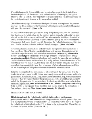 When God deemed it fit to send His only begotten Son to earth, he first of all sent
John the Baptist as His forerunner. Man had fallen short of God's glory and grace.
That was why He sent His only begotten Son to come and shed His precious blood for
the remission of man's sins and to draw man close to God.
Christ Himself did say: "Nevertheless I tell you the truth; it is expedient for you that I
go away, for if I go not away, the Comforter will not come unto you; but if I depart, I
will send Him unto you." (John 16:7).
He also said in another passage: "I have many things to say unto you, but ye cannot
bear them now. Howbeit, when he, the spirit of truth is come, he will guide you into
all truth: for he shall not speak of himself; but whatsoever he shall hear, that shall he
speak; and he will show you things to come. He shall glorify me for he shall receive
of mine, and shall show it unto you. All things that the Father hath are mine: therefore
said I that he shall take of mine and shall show it unto you." (John 16:12-15)
How many church denominations and individuals have practiced the injunctions of
Our Lord Jesus Christ? Rather, mankind is busy with learning things of the worldcarnal teachings that would lead him only to destruction. It is worthy of note that
money, knowledge of science and technology or secret societies cannot bring
salvation to mankind. This time is hard and unfavorable for anybody who wishes to
continue in disobedience and sinfulness. It is really pathetic that the inhabitants of the
world have eyes but cannot see, they have ears, but they cannot hear, and they have
minds but they cannot think. Man thus is ignorant of what is happening around him.
He has failed to give a thought to the events around him and their causes.
Take this message to all the corners and to all countries of the world. Take it to the
blacks, the whites, young or old, rich or poor; take it to the weak, the strong and to the
governments all over the world. They should be informed that they themselves are the
sources of their problems; that they have forsaken God who created heaven and earth
and all the things therein. As a result of this disobedience, God has personally tied the
hands and legs of man. Man must surrender to his Creator, recognize and worship
Him. In order to have peace, it is a must that man should listen to the instructions of
God and carry them out. Man should pray fervently for himself.
THE REIGN OF THE HOLY SPIRIT
This is the reign of the Holy Spirit, which is built on love, truth, peace,
perseverance, mercy, and all the virtues. People continue to steal, quarrel, fight, and
kill, indulge in idolatry and live abominably. Do you not know that now is the reign of
the Holy Spirit, which is built on love? It is stated in the scripture that: Where there is
no vision the people perish. (Proverbs 29:18).

94

 