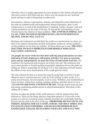 Therefore, this is a golden opportunity for all to hearken to His clarion call and repent.
The entire world is still filled with sins. That is why the people are now tied both
hands and legs in order to bring them to submission.
Governments, business organizations, churches and indeed the entire inhabitants of
the earth are rendered weak and incapacitated. Instead of progress, there is now
retrogression as a result of the disobedience of mankind. Famine, diseases, wars and
various pestilences are the order of the day, far beyond the understanding of man.
Nobody knows the solutions to these problems. THE ANSWER IS SIMPLE: LET
US ALL TURN TO GOD ON BENDED KNEES AND WITH PERTINENT
HEARTS, FOR HE WILL SAVE US.
Meetings and conferences are held daily the world over and decisions are taken, yet,
there is no solution. Researches are done and treatises written on various problems,
yet the problems are far from any solution. All these efforts are in vain. THE ONLY
SOLUTION TO MAN'S PROBLEM IS GOD HIMSELF WHO GIVES
SALVATION AND PEACE.
Are people not aware of the fact that their suffering and predicaments are clear
indication of God's displeasure with human activities? For man to experience
peace and joy and prosperity, he must flee from evil and refrain from sins. The
academics, the technocrats and scientists are at their wits end. The soothsayer and
seers cannot predict or foretell anything meaningful. Industries all over the globe are
folding up. What is responsible for all these? It is a clear indication of God's hand in
the affairs of man and a manifestation of His wrath upon the world.
The only solution for man is to retrace his steps by going back to God his Creator.
Whatever man is experiencing now is the tip of the iceberg, in other words, it is a
police action because, the real calamity is yet to come. Withdraw your membership of
secret societies, refrain from stealing, smoking, drinking, and other forms of vices,
AND GO TO GOD WITH A PENITENT HEART. Nobody should waste his time
and energy condemning another person or church denomination. That alone is like
adding salt to injury.
God has not taken the people of the world unawares with the situation they find
themselves. These are the things that have long been spoken of. If you refer to the
gospel, you will see everything clearly stated by God that, He would shake both the
heavens and the earth at the close of the age. THEREFORE DO NOT GO TO ANY
PERSON, SEEKING FOR SALVATION, FOR HE, THE HOLY SPIRIT, HAS
INCAPACITATED EVERYBODY, AND HE HAS RENDERED HUMAN
KNOWLEDGE USELESS. RE-EXAMINE YOUR LIFE AND WAYS NOW.

95

 