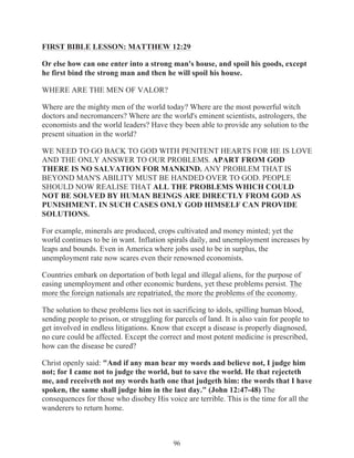 FIRST BIBLE LESSON: MATTHEW 12:29
Or else how can one enter into a strong man's house, and spoil his goods, except
he first bind the strong man and then he will spoil his house.
WHERE ARE THE MEN OF VALOR?
Where are the mighty men of the world today? Where are the most powerful witch
doctors and necromancers? Where are the world's eminent scientists, astrologers, the
economists and the world leaders? Have they been able to provide any solution to the
present situation in the world?
WE NEED TO GO BACK TO GOD WITH PENITENT HEARTS FOR HE IS LOVE
AND THE ONLY ANSWER TO OUR PROBLEMS. APART FROM GOD
THERE IS NO SALVATION FOR MANKIND. ANY PROBLEM THAT IS
BEYOND MAN'S ABILITY MUST BE HANDED OVER TO GOD. PEOPLE
SHOULD NOW REALISE THAT ALL THE PROBLEMS WHICH COULD
NOT BE SOLVED BY HUMAN BEINGS ARE DIRECTLY FROM GOD AS
PUNISHMENT. IN SUCH CASES ONLY GOD HIMSELF CAN PROVIDE
SOLUTIONS.
For example, minerals are produced, crops cultivated and money minted; yet the
world continues to be in want. Inflation spirals daily, and unemployment increases by
leaps and bounds. Even in America where jobs used to be in surplus, the
unemployment rate now scares even their renowned economists.
Countries embark on deportation of both legal and illegal aliens, for the purpose of
easing unemployment and other economic burdens, yet these problems persist. The
more the foreign nationals are repatriated, the more the problems of the economy.
The solution to these problems lies not in sacrificing to idols, spilling human blood,
sending people to prison, or struggling for parcels of land. It is also vain for people to
get involved in endless litigations. Know that except a disease is properly diagnosed,
no cure could be affected. Except the correct and most potent medicine is prescribed,
how can the disease be cured?
Christ openly said: "And if any man hear my words and believe not, I judge him
not; for I came not to judge the world, but to save the world. He that rejecteth
me, and receiveth not my words hath one that judgeth him: the words that I have
spoken, the same shall judge him in the last day." (John 12:47-48) The
consequences for those who disobey His voice are terrible. This is the time for all the
wanderers to return home.

96

 