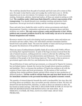 The world has derailed from the path of rectitude and God wants all to return to Him
now. He made it clear that he came not to judge the world, but to save it. All His
injunctions are in our own interest. For instance we are warned to refrain from
stealing, fornication, adultery, hatred and malice, all these are aimed at uniting us with
God. The condition under which man finds himself is a direct repercussion of his
transgression. You should discard every mundane teaching and practice God's
injunctions. Do not get involved in idolatry and the worship of graven images.
Peace and unity have eluded the entire world in various governments and church
denominations. Families, communities and nations are at daggers drawn and their
problems are endless. The only source of peace, unity and prosperity is God. All the
political and economic problems faced by the world today can never be solved by
human imagination and wisdom.
Resources meant to be used in developing local governments; states and nations are
diverted to private coffers. Only a few individuals and their immediate families
benefit from such public funds. The more the number of states and local governments
the greater the dimension of the problem faced by the people.
There are cases of embezzlement of public funds all over the world. Public officers
are looting their regional treasuries. In spite of the huge revenues received from the
sale of natural resources, nothing positively is done to alleviate the suffering of the
ordinary citizen because of mal-administration and dishonesty. The socio-economic
condition of the people is far from being improved. The reason is that no person or
government agent seeks after love and dedication but after selfish interest.
The proliferation of states and local governments, as witnessed in Nigeria for instance,
has not helped matters. Instead, the exercise has brought about numerous problems
and hardships. This is so because the problem of Nigeria has nothing to do with the
creation of more states and local governments. All the nations of the world are
suffering from similar problems despite spirited efforts aimed at mass production of
different products. Tell the world to refrain from sins and turn their hearts to God
for immediate solutions to the perennial hardship and global economic crunch.
The quantity of mineral deposits beneath the earth is inexhaustible; but since they did
not bring about our problems, they can neither provide solutions to them. We have all
denied God and deserted Him, therefore, in order to direct our attention to Him, He
has bound us hands and legs. THE ONLY SOLUTION NOW IS FOR US TO GO TO
HIM ON BENDED KNEES FOR REPENTANCE OF OUR SINS. AS A
MERCIFUL FATHER, HE WILL SAVE US AND TAKE AWAY OUR
PROBLEMS.

97

 