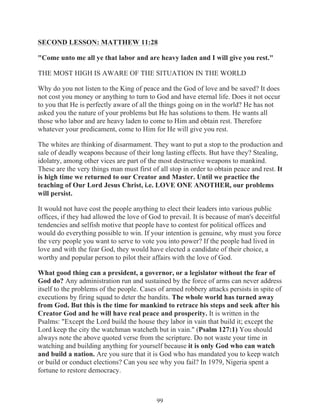 SECOND LESSON: MATTHEW 11:28
"Come unto me all ye that labor and are heavy laden and I will give you rest."
THE MOST HIGH IS AWARE OF THE SITUATION IN THE WORLD
Why do you not listen to the King of peace and the God of love and be saved? It does
not cost you money or anything to turn to God and have eternal life. Does it not occur
to you that He is perfectly aware of all the things going on in the world? He has not
asked you the nature of your problems but He has solutions to them. He wants all
those who labor and are heavy laden to come to Him and obtain rest. Therefore
whatever your predicament, come to Him for He will give you rest.
The whites are thinking of disarmament. They want to put a stop to the production and
sale of deadly weapons because of their long lasting effects. But have they? Stealing,
idolatry, among other vices are part of the most destructive weapons to mankind.
These are the very things man must first of all stop in order to obtain peace and rest. It
is high time we returned to our Creator and Master. Until we practice the
teaching of Our Lord Jesus Christ, i.e. LOVE ONE ANOTHER, our problems
will persist.
It would not have cost the people anything to elect their leaders into various public
offices, if they had allowed the love of God to prevail. It is because of man's deceitful
tendencies and selfish motive that people have to contest for political offices and
would do everything possible to win. If your intention is genuine, why must you force
the very people you want to serve to vote you into power? If the people had lived in
love and with the fear God, they would have elected a candidate of their choice, a
worthy and popular person to pilot their affairs with the love of God.
What good thing can a president, a governor, or a legislator without the fear of
God do? Any administration run and sustained by the force of arms can never address
itself to the problems of the people. Cases of armed robbery attacks persists in spite of
executions by firing squad to deter the bandits. The whole world has turned away
from God. But this is the time for mankind to retrace his steps and seek after his
Creator God and he will have real peace and prosperity. It is written in the
Psalms: "Except the Lord build the house they labor in vain that build it; except the
Lord keep the city the watchman watcheth but in vain." (Psalm 127:1) You should
always note the above quoted verse from the scripture. Do not waste your time in
watching and building anything for yourself because it is only God who can watch
and build a nation. Are you sure that it is God who has mandated you to keep watch
or build or conduct elections? Can you see why you fail? In 1979, Nigeria spent a
fortune to restore democracy.

99

 