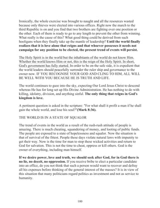 Ironically, the whole exercise was brought to naught and all the resources wasted
because only thieves were elected into various offices. Right now the march to the
third Republic is on and you find that two brothers are fighting over one position or
the other. Each of them is ready to go to any length to prevent the other from winning.
What really is the cause of this? What good thing could be derived from such
hooligans when they finally take up the mantle of leadership? Until the world finally
realizes that it is love alone that reigns and that whoever possesses it needs not
campaign for any position to be elected, the present trend of events will persist.
The Holy Spirit is in the world but the inhabitants of the world do not know Him.
Whether the world knows Him or not, this is the reign of the Holy Spirit. In short,
God's government has fully started. In order to be on the safe side, it is expedient that
the world leaders should peacefully surrender the ruler ship and governance to the
owner now. IF YOU RECOGNISE YOUR GOD AND CLING TO HIM, ALL WILL
BE WELL WITH YOU BECAUSE HE IS TRUTH AND LIFE.
The world continues to gaze into the sky, expecting Our Lord Jesus Christ to descend
whereas He has for long set up His Divine Administration. He has nothing to do with
killing, idolatry, division, and anything sinful. The only thing that reigns in God's
kingdom is love.
A pertinent question is asked in the scripture: "For what shall it profit a man if he shall
gain the whole world, and lose his soul?"(Mark 8:36).
THE WORLD IS IN A STATE OF SQUALOR
The trend of events in the world as a result of the rush-rush attitude of people is
amazing. There is much cheating, squandering of money, and looting of public funds.
The people are exposed to a state of hopelessness and squalor. Now the situation is
that of survival of the fittest. People these days violate natural laws with impunity to
get their way. Now is the time for man to stop these wicked activities and return to
God for salvation. This is not the time to cheat, oppress or kill others. God is the
owner of everything, including man himself.
If we desire power, love and truth, we should seek after God, for in God there is
no lie, no deceit, no oppression. If you receive bribe to elect a particular candidate
into an office, do you not think that such a person would want to recover and defray
all his expenses before thinking of the general interest of the masses? It is in view of
this situation that many politicians regard politics as investment and not as service to
humanity.

100

 