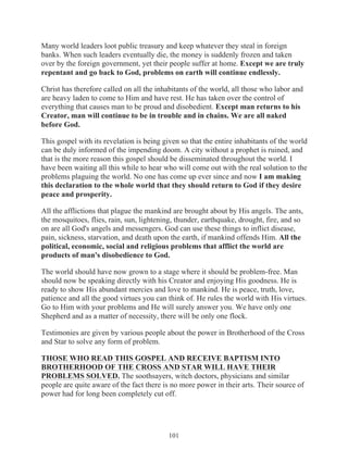 Many world leaders loot public treasury and keep whatever they steal in foreign
banks. When such leaders eventually die, the money is suddenly frozen and taken
over by the foreign government, yet their people suffer at home. Except we are truly
repentant and go back to God, problems on earth will continue endlessly.
Christ has therefore called on all the inhabitants of the world, all those who labor and
are heavy laden to come to Him and have rest. He has taken over the control of
everything that causes man to be proud and disobedient. Except man returns to his
Creator, man will continue to be in trouble and in chains. We are all naked
before God.
This gospel with its revelation is being given so that the entire inhabitants of the world
can be duly informed of the impending doom. A city without a prophet is ruined, and
that is the more reason this gospel should be disseminated throughout the world. I
have been waiting all this while to hear who will come out with the real solution to the
problems plaguing the world. No one has come up ever since and now I am making
this declaration to the whole world that they should return to God if they desire
peace and prosperity.
All the afflictions that plague the mankind are brought about by His angels. The ants,
the mosquitoes, flies, rain, sun, lightening, thunder, earthquake, drought, fire, and so
on are all God's angels and messengers. God can use these things to inflict disease,
pain, sickness, starvation, and death upon the earth, if mankind offends Him. All the
political, economic, social and religious problems that afflict the world are
products of man's disobedience to God.
The world should have now grown to a stage where it should be problem-free. Man
should now be speaking directly with his Creator and enjoying His goodness. He is
ready to show His abundant mercies and love to mankind. He is peace, truth, love,
patience and all the good virtues you can think of. He rules the world with His virtues.
Go to Him with your problems and He will surely answer you. We have only one
Shepherd and as a matter of necessity, there will be only one flock.
Testimonies are given by various people about the power in Brotherhood of the Cross
and Star to solve any form of problem.
THOSE WHO READ THIS GOSPEL AND RECEIVE BAPTISM INTO
BROTHERHOOD OF THE CROSS AND STAR WILL HAVE THEIR
PROBLEMS SOLVED. The soothsayers, witch doctors, physicians and similar
people are quite aware of the fact there is no more power in their arts. Their source of
power had for long been completely cut off.

101

 