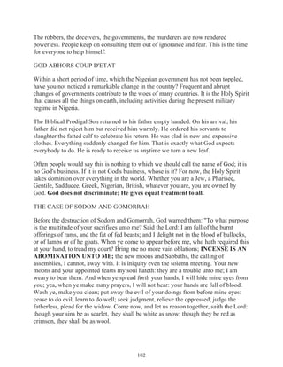 The robbers, the deceivers, the governments, the murderers are now rendered
powerless. People keep on consulting them out of ignorance and fear. This is the time
for everyone to help himself.
GOD ABHORS COUP D'ETAT
Within a short period of time, which the Nigerian government has not been toppled,
have you not noticed a remarkable change in the country? Frequent and abrupt
changes of governments contribute to the woes of many countries. It is the Holy Spirit
that causes all the things on earth, including activities during the present military
regime in Nigeria.
The Biblical Prodigal Son returned to his father empty handed. On his arrival, his
father did not reject him but received him warmly. He ordered his servants to
slaughter the fatted calf to celebrate his return. He was clad in new and expensive
clothes. Everything suddenly changed for him. That is exactly what God expects
everybody to do. He is ready to receive us anytime we turn a new leaf.
Often people would say this is nothing to which we should call the name of God; it is
no God's business. If it is not God's business, whose is it? For now, the Holy Spirit
takes dominion over everything in the world. Whether you are a Jew, a Pharisee,
Gentile, Sadducee, Greek, Nigerian, British, whatever you are, you are owned by
God. God does not discriminate; He gives equal treatment to all.
THE CASE OF SODOM AND GOMORRAH
Before the destruction of Sodom and Gomorrah, God warned them: "To what purpose
is the multitude of your sacrifices unto me? Said the Lord: I am full of the burnt
offerings of rams, and the fat of fed beasts; and I delight not in the blood of bullocks,
or of lambs or of he goats. When ye come to appear before me, who hath required this
at your hand, to tread my court? Bring me no more vain oblations; INCENSE IS AN
ABOMINATION UNTO ME; the new moons and Sabbaths, the calling of
assemblies, I cannot, away with. It is iniquity even the solemn meeting. Your new
moons and your appointed feasts my soul hateth: they are a trouble unto me; I am
weary to bear them. And when ye spread forth your hands, I will hide mine eyes from
you; yea, when ye make many prayers, I will not hear: your hands are full of blood.
Wash ye, make you clean; put away the evil of your doings from before mine eyes:
cease to do evil, learn to do well; seek judgment, relieve the oppressed, judge the
fatherless, plead for the widow. Come now, and let us reason together, saith the Lord:
though your sins be as scarlet, they shall be white as snow; though they be red as
crimson, they shall be as wool.

102

 