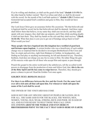 If ye be willing and obedient, ye shall eat the good of the land." (Isaiah 1:11-19) On
the other hand he further warned: “But if ye refuse and rebel, ye shall be devoured
with the sword: for the mouth of the Lord hath spoken it." (Isaiah 1:20) If Sodom and
Gomorrah had accepted God's condition and gone to Him, they would not have
perished.
Our Lord Jesus Christ gave an assurance before His ascension: "He that believeth and
is baptized shall be saved; but he that believeth not shall be damned. And these signs
shall follow them that believe; in my name they shall cast out devils; and they shall
speak with new tongues; they shall take up serpents; and if they drink anything deadly
it shall not hurt them. They shall lay hands on the sick and they shall recover." (Mark
16:16-18). What then does it cost you to get out of bondage and go back to God?
What would you lose?
Many people who have baptized into this kingdom have testified of good luck
and fortunes upon baptism. A certain brother who was a beneficiary of such sudden
change was so surprised that he decided to investigate Brotherhood of the Cross and
Star, its origin and activities, right from Biakpan to Calabar, its headquarters, and
finding no foul play or anything incriminating, he left and shouted for joy. Therefore,
brethren, God does not charge you any fee to come to Him. He rather flings the gate
of His mercies wide open for all those who accept Him and repent, to pass through.
Preach this gospel to the entire world and to the unbelievers, tell the so-called world
powers to disengage from the production of arms and follow God, that, this is the era
of the Holy Spirit and He has come to reign forever. Therefore, they should give
peace a chance to prevail. Read the Golden Text once again.
GOLDEN TEXT: ROMANS 10:12-13
For there is no difference between the Jew and the Greek: For the same Lord
over all is rich unto all that call upon him. For whosoever shall call upon the
name of the Lord shall be saved.
THE OWNER OF THE VINEYARD HAS COME
GOD IS NOT FOR ANY SPECIFIC GROUP OF PEOPLE OR NATION; HE IS
FOR ALL. THE SAME GOD IS FOR THE BLACKS, THE WHITES, MEN,
WOMEN, YOUNG, OLD, WEAK, STRONG, RICH AND POOR. HE IS GOD OF
ALL AND IS EVER READY TO HELP THOSE WHO CALL UPON
HIM. EVENTS AROUND THE WORLD AND EVEN HERE IN
BROTHERHOOD POINT TO THE FACT THAT GOD IS HERE ON EARTH.

103

 