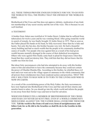 ALL THESE THINGS PROVIDE ENOUGH EVIDENCE FOR YOU TO GO INTO
THE WORLD TO TELL THE PEOPLE THAT THE OWNER OF THE WORLD IS
HERE.
Brotherhood of the Cross and Star does not approve idolatry, medication of any kind,
nor membership of any secret society and the rest of the vices. This is because we are
well fortified.
A TESTIMONY
A brother from Adoni once testified at 34 Ambo Street, Calabar that he suffered from
tuberculosis for twelve years and he was vomiting blood. After going round the world
in search of remedy, he was finally brought 34 Ambo Street in 1975. That as soon as
the Father placed His hands on his head, he fully recovered. Since then he is hale and
hearty. Not only this but also, this brother became very rich. He built a beautiful
storey building and had so much wealth that the people in his community doubted his
source of wealth. Two people who rose against him as a result of his God given
wealth became mentally deranged in the course of their diabolical investigation.
Others who were against Him finally came back to plead for forgiveness when they
found that they could not destroy him. They told him that they did not know that his
wealth was from his God.
But about forty necromancers who had also attempted to do away with this brother
came to him and asked him to leave the community because they could not contain
the power of Olumba Olumba Obu. According to this brother, he rebuffed these evil
men and even went out to the village square to announce to the whole community that
all powers from witchdoctors have been rendered useless and powerless. THAT THE
ONLY SOLUTION TO MAN NOW IS TO TURN TO THE LIVING GOD WHO IS
NOW ON EARTH.
As a result of the overwhelming power of the Holy Father, the forty necromancers
have now baptized into Brotherhood of the Cross and Star and all their charms and
amulets burnt to ashes. So you should go into the whole world and inform the people
to run away from their former ways and turn to God for salvation.
WHOEVER PERSECUTES A MEMBER OF BROTHERHOOD OF THE CROSS
AND STAR CAN NEVER GO SCOT FREE. EVEN IF A WHOLE COMMUNITY
SHOULD RISE AGAINST YOU THE FATHER SHALL OVERCOME THEM FOR
YOU. Tell the world to flee from evil and every form of unrighteousness and
follow God, for as He did to the Israelites so shall He do to the Gentiles in this
generation.

104

 
