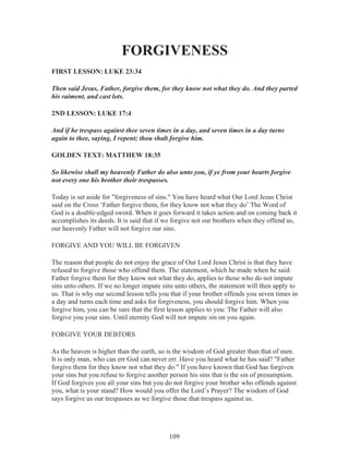 FORGIVENESS
FIRST LESSON: LUKE 23:34
Then said Jesus, Father, forgive them, for they know not what they do. And they parted
his raiment, and cast lots.
2ND LESSON: LUKE 17:4
And if he trespass against thee seven times in a day, and seven times in a day turns
again to thee, saying, I repent; thou shalt forgive him.
GOLDEN TEXT: MATTHEW 18:35
So likewise shall my heavenly Father do also unto you, if ye from your hearts forgive
not every one his brother their trespasses.
Today is set aside for "forgiveness of sins." You have heard what Our Lord Jesus Christ
said on the Cross ‘Father forgive them, for they know not what they do’ The Word of
God is a double-edged sword. When it goes forward it takes action and on coming back it
accomplishes its deeds. It is said that if we forgive not our brothers when they offend us,
our heavenly Father will not forgive our sins.
FORGIVE AND YOU WILL BE FORGIVEN
The reason that people do not enjoy the grace of Our Lord Jesus Christ is that they have
refused to forgive those who offend them. The statement, which he made when he said:
Father forgive them for they know not what they do, applies to those who do not impute
sins unto others. If we no longer impute sins unto others, the statement will then apply to
us. That is why our second lesson tells you that if your brother offends you seven times in
a day and turns each time and asks for forgiveness, you should forgive him. When you
forgive him, you can be sure that the first lesson applies to you: The Father will also
forgive you your sins. Until eternity God will not impute sin on you again.
FORGIVE YOUR DEBTORS
As the heaven is higher than the earth, so is the wisdom of God greater than that of men.
It is only man, who can err God can never err. Have you heard what he has said? "Father
forgive them for they know not what they do." If you have known that God has forgiven
your sins but you refuse to forgive another person his sins that is the sin of presumption.
If God forgives you all your sins but you do not forgive your brother who offends against
you, what is your stand? How would you offer the Lord’s Prayer? The wisdom of God
says forgive us our trespasses as we forgive those that trespass against us.

109

 