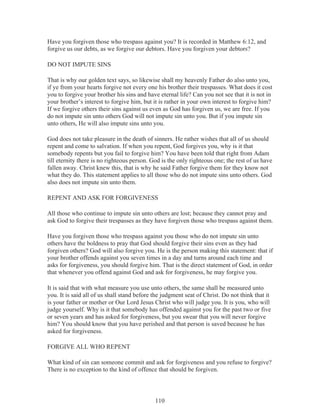 Have you forgiven those who trespass against you? It is recorded in Matthew 6:12, and
forgive us our debts, as we forgive our debtors. Have you forgiven your debtors?
DO NOT IMPUTE SINS
That is why our golden text says, so likewise shall my heavenly Father do also unto you,
if ye from your hearts forgive not every one his brother their trespasses. What does it cost
you to forgive your brother his sins and have eternal life? Can you not see that it is not in
your brother’s interest to forgive him, but it is rather in your own interest to forgive him?
If we forgive others their sins against us even as God has forgiven us, we are free. If you
do not impute sin unto others God will not impute sin unto you. But if you impute sin
unto others, He will also impute sins unto you.
God does not take pleasure in the death of sinners. He rather wishes that all of us should
repent and come to salvation. If when you repent, God forgives you, why is it that
somebody repents but you fail to forgive him? You have been told that right from Adam
till eternity there is no righteous person. God is the only righteous one; the rest of us have
fallen away. Christ knew this, that is why he said Father forgive them for they know not
what they do. This statement applies to all those who do not impute sins unto others. God
also does not impute sin unto them.
REPENT AND ASK FOR FORGIVENESS
All those who continue to impute sin unto others are lost; because they cannot pray and
ask God to forgive their trespasses as they have forgiven those who trespass against them.
Have you forgiven those who trespass against you those who do not impute sin unto
others have the boldness to pray that God should forgive their sins even as they had
forgiven others? God will also forgive you. He is the person making this statement: that if
your brother offends against you seven times in a day and turns around each time and
asks for forgiveness, you should forgive him. That is the direct statement of God, in order
that whenever you offend against God and ask for forgiveness, he may forgive you.
It is said that with what measure you use unto others, the same shall be measured unto
you. It is said all of us shall stand before the judgment seat of Christ. Do not think that it
is your father or mother or Our Lord Jesus Christ who will judge you. It is you, who will
judge yourself. Why is it that somebody has offended against you for the past two or five
or seven years and has asked for forgiveness, but you swear that you will never forgive
him? You should know that you have perished and that person is saved because he has
asked for forgiveness.
FORGIVE ALL WHO REPENT
What kind of sin can someone commit and ask for forgiveness and you refuse to forgive?
There is no exception to the kind of offence that should be forgiven.

110

 