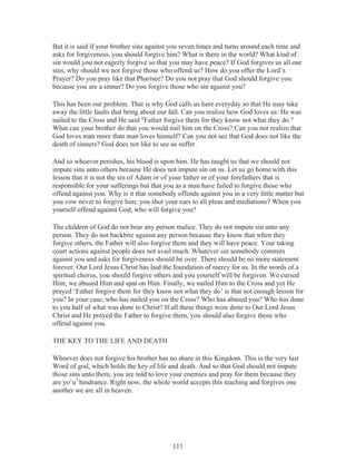 But it is said if your brother sins against you seven times and turns around each time and
asks for forgiveness, you should forgive him? What is there in the world? What kind of
sin would you not eagerly forgive so that you may have peace? If God forgives us all our
sins, why should we not forgive those who offend us? How do you offer the Lord’s
Prayer? Do you pray like that Pharisee? Do you not pray that God should forgive you
because you are a sinner? Do you forgive those who sin against you?
This has been our problem. That is why God calls us here everyday so that He may take
away the little faults that bring about our fall. Can you realize how God loves us: He was
nailed to the Cross and He said "Father forgive them for they know not what they do."
What can your brother do that you would nail him on the Cross? Can you not realize that
God loves man more than man loves himself? Can you not see that God does not like the
death of sinners? God does not like to see us suffer.
And so whoever perishes, his blood is upon him. He has taught us that we should not
impute sins unto others because He does not impute sin on us. Let us go home with this
lesson that it is not the sin of Adam or of your father or of your forefathers that is
responsible for your sufferings but that you as a man have failed to forgive those who
offend against you. Why is it that somebody offends against you in a very little matter but
you vow never to forgive him; you shut your ears to all pleas and mediations? When you
yourself offend against God, who will forgive you?
The children of God do not bear any person malice. They do not impute sin unto any
person. They do not backbite against any person because they know that when they
forgive others, the Father will also forgive them and they will have peace. Your taking
court actions against people does not avail much. Whatever sin somebody commits
against you and asks for forgiveness should be over. There should be no more statement
forever. Our Lord Jesus Christ has laid the foundation of mercy for us. In the words of a
spiritual chorus, you should forgive others and you yourself will be forgiven. We cursed
Him; we abused Him and spat on Him. Finally, we nailed Him to the Cross and yet He
prayed ‘Father forgive them for they know not what they do’ is that not enough lesson for
you? In your case, who has nailed you on the Cross? Who has abused you? Who has done
to you half of what was done to Christ? If all these things were done to Our Lord Jesus
Christ and He prayed the Father to forgive them, you should also forgive those who
offend against you.
THE KEY TO THE LIFE AND DEATH
Whoever does not forgive his brother has no share in this Kingdom. This is the very last
Word of god, which holds the key of life and death. And so that God should not impute
those sins unto them, you are told to love your enemies and pray for them because they
are yo’u7 hindrance. Right now, the whole world accepts this teaching and forgives one
another we are all in heaven.

111

 