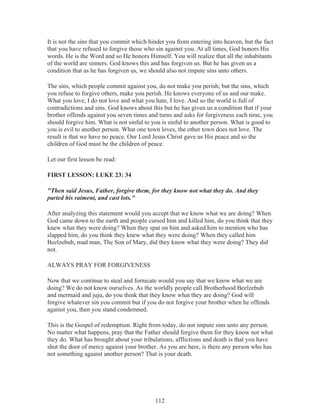 It is not the sins that you commit which hinder you from entering into heaven, but the fact
that you have refused to forgive those who sin against you. At all times, God honors His
words. He is the Word and so He honors Himself. You will realize that all the inhabitants
of the world are sinners. God knows this and has forgiven us. But he has given us a
condition that as he has forgiven us, we should also not impute sins unto others.
The sins, which people commit against you, do not make you perish; but the sins, which
you refuse to forgive others, make you perish. He knows everyone of us and our make.
What you love, I do not love and what you hate, I love. And so the world is full of
contradictions and sins. God knows about this but he has given us a condition that if your
brother offends against you seven times and turns and asks for forgiveness each time, you
should forgive him. What is not sinful to you is sinful to another person. What is good to
you is evil to another person. What one town loves, the other town does not love. The
result is that we have no peace. Our Lord Jesus Christ gave us His peace and so the
children of God must be the children of peace.
Let our first lesson be read:
FIRST LESSON: LUKE 23: 34
"Then said Jesus, Father, forgive them, for they know not what they do. And they
parted his raiment, and cast lots."
After analyzing this statement would you accept that we know what we are doing? When
God came down to the earth and people cursed him and killed him, do you think that they
knew what they were doing? When they spat on him and asked him to mention who has
slapped him, do you think they knew what they were doing? When they called him
Beelzebub, mad man, The Son of Mary, did they know what they were doing? They did
not.
ALWAYS PRAY FOR FORGIVENESS
Now that we continue to steal and fornicate would you say that we know what we are
doing? We do not know ourselves. As the worldly people call Brotherhood Beelzebub
and mermaid and juju, do you think that they know what they are doing? God will
forgive whatever sin you commit but if you do not forgive your brother when he offends
against you, then you stand condemned.
This is the Gospel of redemption. Right from today, do not impute sins unto any person.
No matter what happens, pray that the Father should forgive them for they know not what
they do. What has brought about your tribulations, afflictions and death is that you have
shut the door of mercy against your brother. As you are here, is there any person who has
not something against another person? That is your death.

112

 
