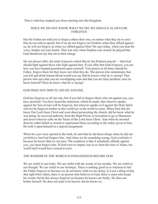 That is what has stopped you from entering into this Kingdom.
SINCE WE DO NOT KNOW WHAT WE DO, WE SHOULD ALAWYS BE
FORGIVEN
Has the Father not told you to forgive others their sins, no matter what they do to you?
Has he not told us openly that if we do not forgive our brothers when they offend against
us, he will not forgive us when we offend against Him? He says today, when you hear his
voice, harden not your hearts. That was why when Stephen was stoned; he prayed that
God should not lay that sin to their charge.
Do not always offer, the kind of prayers which David, the Psalmist prayed — that God
should fight against those who fight against him. If you offer that kind of prayer, you are
lost; you have heaped punishment upon yourself. Your prayer at all times should be:
Father, forgive them for they know not what they do. The person who calumniates that
you kill and drink human blood would you say that he knows what he is saying? That
person who says that you are worshipping man and that you are false prophets, does he
know himself? Does he know what he is saying?
GOD DOES NOT IMPUTE SIN ON ANYONE
God has forgiven us all our sins, but if you fail to forgive those who sin against you, you
have perished. You have heard the statement, which he made, that whoever speaks
against the Son of man will be forgiven, but whoever speaks evil against the Holy Spirit
will not be forgiven neither in this world nor in the world to come. When Paul did not
know Our Lord Jesus Christ and went about persecuting the church, did he know what he
was doing, he received authority from the High Priests in Jerusalem to go to Damascus
and arrest whoever calls on the Name of the Lord Jesus Christ. And when he arrested
them he either killed or stoned or imprisoned them according to the orders given to him.
He took it upon himself as a special assignment.
When his eyes were opened to the truth, he said that he did those things when he did not
yet believe, but God forgave him. And when we do something wrong, God overlooks it
because he knows that we are men. The condition is that if somebody offends against
you, you must forgive him. If God were to impute sins to us from the time of Adam, the
world itself would have ceased to exist.
THE WISDOM OF THE WORLD IS FOOLISHINESS BEFORE GOD
We are sinful in our looks. We are sinful with the words of our mouths. We are sinful in
our thought. We are sinful in our footsteps. There is nothing good in us whatsoever but
the Father forgives us because we do not know what we are doing. Is it not a thing of pity
that right from Adam, there is no person who believes in God, there is none who keeps
his words; but he has always forgiven us because he knows our frailty. He does not
bother himself. He does not seek to be known, but he knows us.

113

 