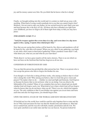 joy and his money cannot save him. Do you think that he knows what he is doing?

Finally, we brought nothing into this world and it is certain we shall not go away with
anything. What kind of wrong would somebody do to you that you cannot forgive him?
Brethren, I do not want to take you further, let our second lesson be read. Open your ears
and hear because this is the Key of Life. All those who have offended you right from
your childhood, you have to forgive all of them right from today so that you may have
peace.
2ND LESSON: LUKE 17: 4
"And if he trespass against thee seven times in a day, and seven times in a day turns
again to thee, saying, I repent; thou shalt forgive him."
Now that you are saying that witches will be burnt by fire, thieves and murderers will all
be burnt by fire, who then will remain? When you see a thief in any gathering, you begin
to ask what a thief wants in that kind of gathering? What a murderer wants there? I ask,
what about you; what are you and what do you want there?
Think about it: we have gone round to all the native doctors, There is no sin which we
have not been on the forefront But God has forgiven us all our sins.
CONDITION OF FORGIVENESS BY GOD
You say that this person has perished the other person has lost. There is no person who is
lost except the person who fails to forgive his brother his sins.
Even though it is God who is doing all these works, who among us believe that it is God
who is doing this work? Who among you believe, that it is God who gives vision and
prayers? No matter what we do — whether we steal and fight and fornicate, God forgives
us because he knows that we do not know what we are doing. Can you observe the
fathomable of his wisdom? Many of you complain that you have sinned and you doubt
whether God will forgive such a sin. What kind of sin is there which God will not forgive
when he knows that you do not know what you do? There is no sin, which God imputes
on you. The only condition is that if your brother sins against you seven times and turns
each time and asks for forgiveness, you should forgive him.
UPON THE SINFUL STATE OF THE WORLD, GOD SENT HIS BELOVED SON
If God did not love the world, how could he send his only begotten Son to come and die
for us? Why God sent down his Son was that He should come and redeem us. Man had
never wanted God, and life was rife with theft, murder, prostitution and all evils. We
were quite satisfied in our sinful state and that was our heaven. No person looked for

115

 