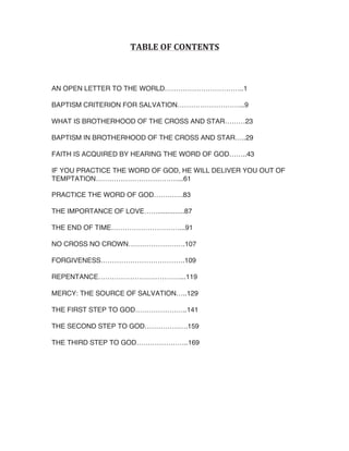 AN OPEN LETTER TO THE WORLD……………………………..1
BAPTISM CRITERION FOR SALVATION………………………...9
WHAT IS BROTHERHOOD OF THE CROSS AND STAR………23
BAPTISM IN BROTHERHOOD OF THE CROSS AND STAR…..29
FAITH IS ACQUIRED BY HEARING THE WORD OF GOD……..43
IF YOU PRACTICE THE WORD OF GOD, HE WILL DELIVER YOU OUT OF
TEMPTATION………………………………...61
PRACTICE THE WORD OF GOD………….83
THE IMPORTANCE OF LOVE……..............87
THE END OF TIME…………………………...91
NO CROSS NO CROWN…………………….107
FORGIVENESS……………………………….109
REPENTANCE………………………………...119
MERCY: THE SOURCE OF SALVATION…..129
THE FIRST STEP TO GOD…………………..141
THE SECOND STEP TO GOD……………….159
THE THIRD STEP TO GOD…………………..169

 