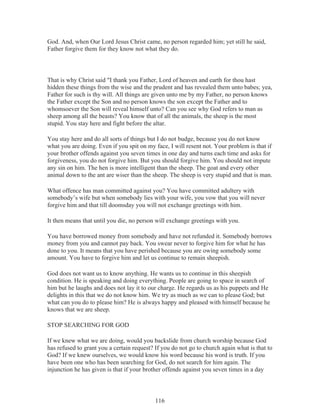 God. And, when Our Lord Jesus Christ came, no person regarded him; yet still he said,
Father forgive them for they know not what they do.

That is why Christ said "I thank you Father, Lord of heaven and earth for thou hast
hidden these things from the wise and the prudent and has revealed them unto babes; yea,
Father for such is thy will. All things are given unto me by my Father, no person knows
the Father except the Son and no person knows the son except the Father and to
whomsoever the Son will reveal himself unto? Can you see why God refers to man as
sheep among all the beasts? You know that of all the animals, the sheep is the most
stupid. You stay here and fight before the altar.
You stay here and do all sorts of things but I do not budge, because you do not know
what you are doing. Even if you spit on my face, I will resent not. Your problem is that if
your brother offends against you seven times in one day and turns each time and asks for
forgiveness, you do not forgive him. But you should forgive him. You should not impute
any sin on him. The hen is more intelligent than the sheep. The goat and every other
animal down to the ant are wiser than the sheep. The sheep is very stupid and that is man.
What offence has man committed against you? You have committed adultery with
somebody’s wife but when somebody lies with your wife, you vow that you will never
forgive him and that till doomsday you will not exchange greetings with him.
It then means that until you die, no person will exchange greetings with you.
You have borrowed money from somebody and have not refunded it. Somebody borrows
money from you and cannot pay back. You swear never to forgive him for what he has
done to you. It means that you have perished because you are owing somebody some
amount. You have to forgive him and let us continue to remain sheepish.
God does not want us to know anything. He wants us to continue in this sheepish
condition. He is speaking and doing everything. People are going to space in search of
him but he laughs and does not lay it to our charge. He regards us as his puppets and He
delights in this that we do not know him. We try as much as we can to please God; but
what can you do to please him? He is always happy and pleased with himself because he
knows that we are sheep.
STOP SEARCHING FOR GOD
If we knew what we are doing, would you backslide from church worship because God
has refused to grant you a certain request? If you do not go to church again what is that to
God? If we knew ourselves, we would know his word because his word is truth. If you
have been one who has been searching for God, do not search for him again. The
injunction he has given is that if your brother offends against you seven times in a day

116

 