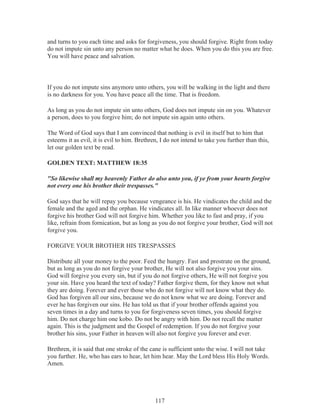 and turns to you each time and asks for forgiveness, you should forgive. Right from today
do not impute sin unto any person no matter what he does. When you do this you are free.
You will have peace and salvation.

If you do not impute sins anymore unto others, you will be walking in the light and there
is no darkness for you. You have peace all the time. That is freedom.
As long as you do not impute sin unto others, God does not impute sin on you. Whatever
a person, does to you forgive him; do not impute sin again unto others.
The Word of God says that I am convinced that nothing is evil in itself but to him that
esteems it as evil, it is evil to him. Brethren, I do not intend to take you further than this,
let our golden text be read.
GOLDEN TEXT: MATTHEW 18:35
"So likewise shall my heavenly Father do also unto you, if ye from your hearts forgive
not every one his brother their trespasses."
God says that he will repay you because vengeance is his. He vindicates the child and the
female and the aged and the orphan. He vindicates all. In like manner whoever does not
forgive his brother God will not forgive him. Whether you like to fast and pray, if you
like, refrain from fornication, but as long as you do not forgive your brother, God will not
forgive you.
FORGIVE YOUR BROTHER HIS TRESPASSES
Distribute all your money to the poor. Feed the hungry. Fast and prostrate on the ground,
but as long as you do not forgive your brother, He will not also forgive you your sins.
God will forgive you every sin, but if you do not forgive others, He will not forgive you
your sin. Have you heard the text of today? Father forgive them, for they know not what
they are doing. Forever and ever those who do not forgive will not know what they do.
God has forgiven all our sins, because we do not know what we are doing. Forever and
ever he has forgiven our sins. He has told us that if your brother offends against you
seven times in a day and turns to you for forgiveness seven times, you should forgive
him. Do not charge him one kobo. Do not be angry with him. Do not recall the matter
again. This is the judgment and the Gospel of redemption. If you do not forgive your
brother his sins, your Father in heaven will also not forgive you forever and ever.
Brethren, it is said that one stroke of the cane is sufficient unto the wise. I will not take
you further. He, who has ears to hear, let him hear. May the Lord bless His Holy Words.
Amen.

117

 