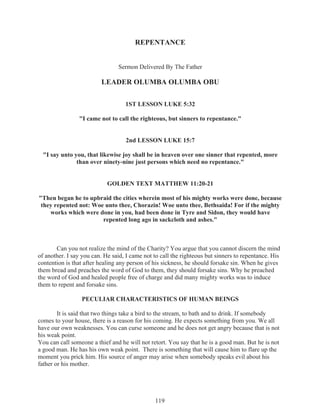 REPENTANCE
Sermon Delivered By The Father

LEADER OLUMBA OLUMBA OBU
1ST LESSON LUKE 5:32
"I came not to call the righteous, but sinners to repentance."
2nd LESSON LUKE 15:7
"I say unto you, that likewise joy shall be in heaven over one sinner that repented, more
than over ninety-nine just persons which need no repentance."
GOLDEN TEXT MATTHEW 11:20-21
"Then began he to upbraid the cities wherein most of his mighty works were done, because
they repented not: Woe unto thee, Chorazin! Woe unto thee, Bethsaida! For if the mighty
works which were done in you, had been done in Tyre and Sidon, they would have
repented long ago in sackcloth and ashes."

Can you not realize the mind of the Charity? You argue that you cannot discern the mind
of another. I say you can. He said, I came not to call the righteous but sinners to repentance. His
contention is that after healing any person of his sickness, he should forsake sin. When he gives
them bread and preaches the word of God to them, they should forsake sins. Why he preached
the word of God and healed people free of charge and did many mighty works was to induce
them to repent and forsake sins.
PECULIAR CHARACTERISTICS OF HUMAN BEINGS
It is said that two things take a bird to the stream, to bath and to drink. If somebody
comes to your house, there is a reason for his coming. He expects something from you. We all
have our own weaknesses. You can curse someone and he does not get angry because that is not
his weak point.
You can call someone a thief and he will not retort. You say that he is a good man. But he is not
a good man. He has his own weak point. There is something that will cause him to flare up the
moment you prick him. His source of anger may arise when somebody speaks evil about his
father or his mother.

119

 