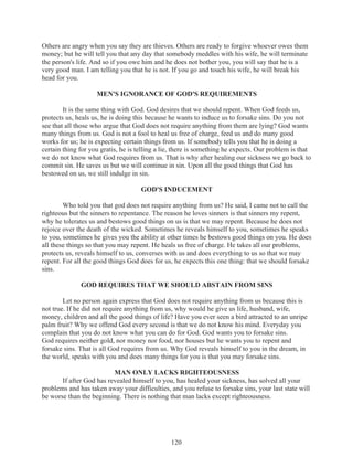 Others are angry when you say they are thieves. Others are ready to forgive whoever owes them
money; but he will tell you that any day that somebody meddles with his wife, he will terminate
the person's life. And so if you owe him and he does not bother you, you will say that he is a
very good man. I am telling you that he is not. If you go and touch his wife, he will break his
head for you.
MEN'S IGNORANCE OF GOD'S REQUIREMENTS
It is the same thing with God. God desires that we should repent. When God feeds us,
protects us, heals us, he is doing this because he wants to induce us to forsake sins. Do you not
see that all those who argue that God does not require anything from them are lying? God wants
many things from us. God is not a fool to heal us free of charge, feed us and do many good
works for us; he is expecting certain things from us. If somebody tells you that he is doing a
certain thing for you gratis, he is telling a lie, there is something he expects. Our problem is that
we do not know what God requires from us. That is why after healing our sickness we go back to
commit sin. He saves us but we will continue in sin. Upon all the good things that God has
bestowed on us, we still indulge in sin.
GOD'S INDUCEMENT
Who told you that god does not require anything from us? He said, I came not to call the
righteous but the sinners to repentance. The reason he loves sinners is that sinners my repent,
why he tolerates us and bestows good things on us is that we may repent. Because he does not
rejoice over the death of the wicked. Sometimes he reveals himself to you, sometimes he speaks
to you, sometimes he gives you the ability at other times he bestows good things on you. He does
all these things so that you may repent. He heals us free of charge. He takes all our problems,
protects us, reveals himself to us, converses with us and does everything to us so that we may
repent. For all the good things God does for us, he expects this one thing: that we should forsake
sins.
GOD REQUIRES THAT WE SHOULD ABSTAIN FROM SINS
Let no person again express that God does not require anything from us because this is
not true. If he did not require anything from us, why would he give us life, husband, wife,
money, children and all the good things of life? Have you ever seen a bird attracted to an unripe
palm fruit? Why we offend God every second is that we do not know his mind. Everyday you
complain that you do not know what you can do for God. God wants you to forsake sins.
God requires neither gold, nor money nor food, nor houses but he wants you to repent and
forsake sins. That is all God requires from us. Why God reveals himself to you in the dream, in
the world, speaks with you and does many things for you is that you may forsake sins.
MAN ONLY LACKS RIGHTEOUSNESS
If after God has revealed himself to you, has healed your sickness, has solved all your
problems and has taken away your difficulties, and you refuse to forsake sins, your last state will
be worse than the beginning. There is nothing that man lacks except righteousness.

120

 