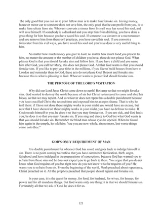 The only good that you can do to your fellow man is to make him forsake sin. Giving money,
house or motor car to someone does not save him, the only good that he can profit from you, is to
make him refrain from sin. Whoever converts a sinner from his evil way has saved his soul, and
will save himself. If somebody is a drunkard and you stop him from drinking, you have done a
great thing for him because you have saved his soul. If someone is a sorcerer or a necromancer
and you remove him from these evil practices, you have saved his soul. If you convert a
fornicator from his evil ways, you have saved his soul and you have done a very useful thing to
him.
No matter how much money you give to God, no matter how much food you present to
him, no matter the amount or the number of children you have, these do not please God. What
pleases God is that you should forsake sins and follow him. If you have a child and you name
him after God, you call her Mary, this does not please God. All that God wants is that you should
forsake sins. If you like to pay your tithe in the millions, if you like to build houses from here to
London and surrender them to God, these acts do not please God. Repent and forsake sins
because this is what is pleasing to God. Whoever wants to please God should forsake sins.
THE PURPOSE OF THE LORD'S VISITATION
Why did our Lord Jesus Christ come down to earth? He came so that we might forsake
sins. God wanted to destroy the world because of sin but Christ volunteered to come and shed his
blood, so that we may repent. And so whoever does not repent has a double punishment because
you have crucified Christ the second time and exposed him to an open shame. That is why he
told them: if I have not done these mighty works in your midst you would have an excuse, but
now that I have showed all these mighty works in your midst, you have no defense to make. If
God reveals himself to you, he does it so that you may forsake sin. If you are sick, and God heals
you, he does it so that you may forsake sin. If you sing and dance to God but what God wants is
that you should forsake sin. Remember the blind man whose eyes he opened. When he found
him again in the temple, he told him: "see you are now whole, sin no more, lest worse things
come unto thee."

GOD'S ONLY REQUIREMENT OF MAN
It is double punishment for whoever God has saved and goes back to indulge himself in
sin. There is no point coming to confess that you have committed fornication, theft, anger,
falsehood and have indulged in the preparations of concoctions, because God has warned you to
refrain from these sins and he does not expect you to go back to them. You argue that you do not
know what God requires of you but right now do you not know what he requires of you? He
wants you to refrain from sin. From the beginning of the world, Noah preached about repentance,
Christ preached on it. All the prophets preached that people should repent and forsake sin.
In your case, it is the quest for money, for food, for husband, for wives, for houses, for
power and for all mundane things. But God wants only one thing: it is that we should forsake sin.
Fortunately all that we ask of God, he does it for us.

121

 