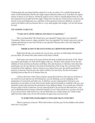 Unfortunately the one thing God has asked of us to do, we refuse. It is a pitiful thing that the
entire world should deny God for the single request which he makes to us. God does not require
money or house or car from us, all that he requires of us is that we should abstain from sin. Put
this injunction to test right from this night, refrain from sin and see if God will not exalt you and
bestow every good thing unto you, and there will be great joy in heaven. Brethren, we do not
want to be tedious with you because this is a very short gospel, but weighty. Let our first lesson
be read.
1ST LESSON: LUKE 5:32
"I came not to call the righteous, but sinners to repentance."
Have you heard that? My friend, have you repented? Sinners have you repented?
Visionaries, charm remover, singer, preacher, have you repented? For twenty years now you are
singing and dancing to your God, but have you repented? Because that is the only thing God
requires from you.
THERE IS JOY IN HEAVEN OVER ALL REPENTED SINNERS
Right from the day you commit sin, you are lost, you have no fellowship with God and
you are dead. All sinners have their names in the book of death.
God wants your name to be removed from the book of death into the book of life. When
you repent and forsake sin, God will be happy with you. All those who commit sin are not the
children of God. God has no business with them. His only business is with those who obey him
and forsake sin. He says that he is not God of the dead but of the living. He is not God of the
wicked but of the righteous. And so whenever you repent from your sins and do good there is
great joy in heaven. God can give the whole world to you out of joy. He does not require
anything from us than for us to abstain from sin.
I always feel sorry when I hear someone saying that God loves him and yet continues to
sin. God loves you and you are still telling lies, you are drinking, you are indulging in the
preparation of concoction and other sins. Is that how you are repaying him? God gives you
promotion at your place of work and you buy drinks and invite people to celebrate with you, you
spend the money derived from the promotion to buy different things. You commit acts which do
not give glory to God. Is that how you are repaying God? Can you not see that until now, even
you in Brotherhood do not know what God requires of you? Upon all the love you have for God,
if you were to know what God loves, I do not think that you would commit sin. I believe that
right from this night, none of you will commit sin again since you love God.
IT IS BETTER TO HEARKEN UNTO GOD THAN UNTO MEN
There is great joy in heaven. What God wishes to do this year for his children who refrain
from sin is very great.

122

 