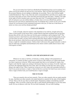 Do you not realize how God loves Brotherhood? Brotherhood does not do anything. It is
where you do not commit sin and you love every person. That is all that God requires from you.
Do not pour libations, do not indulge in diabology, do not drink. That is why God has highly
exalted Brotherhood. That is why when the rulers commanded Peter and John not to speak at all
nor teach in the name of Jesus, Peter and John answered and said unto them, "whether it be right
in the sight of God to hearken unto you more than unto God." If somebody pleads with you to
tell a lie and gives you one million dollars, of what value is it if you offend God, and have
destroyed your soul and are separated from God. If somebody buys a motor car for you or builds
a house for you because he has committed fornication with you, of what use is that house or
motor car since your soul has already perished?
EMULATE JOSEPH
Look at Joseph, when his master's wife asked him to lie with her, Joseph said to her,
"there is none greater in this house than I; neither hath he kept back anything from me but thee,
because thou art his wife: how then can I do this great wickedness, and sin against God"? The
moment you know what God loves and what he hates you are free. Upon the thousands of years
you have been on earth, you have been roaming about like sheep without a shepherd. You say
that you do not know what God loves and you do not know what he hates. Sunday night is
always a night for wonderful sermons. I believe that I will receive this gospel tomorrow so that it
may be made into a pamphlet and distributed to the whole world to enable them to know what
God requires of them.

VIRGINS AND THE KINGDOM OF GOD
Whenever we steal, or tell lies, or fornicate, or drink, indulge in the preparation of
concoction, or commit sin there is great sorrow in heaven. But whenever we repent and forsake
sin, there is great joy in heaven. When many people hear that we are looking for virgins, they
begin to ask what the virgins are coming to do because they have no money. Even the virgins do
not know the important thing they have done. But I am telling you that they have done a great
thing in the sight of God. There is great joy in heaven over one virgin who surrenders himself to
God. Even you do not know a virgin is. Upon all the love you have for God if you were to know
what a virgin is before God, you would become a virgin overnight.
THE EUNUCHS
There are eunuchs who are born eunuchs. There are other eunuchs who are made eunuchs
by man. And there are other eunuchs who made themselves eunuchs for the sake of the kingdom
of God. That is why he says that we should repent. Repentance implies surrendering yourself
completely. Why we do this is that he may take us unto himself and through us to save the entire
world. We are co-laborers with God. We are God's husbandry. We are God's building.

123

 
