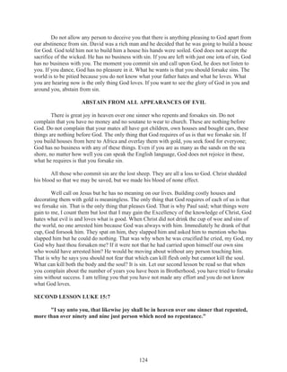 Do not allow any person to deceive you that there is anything pleasing to God apart from
our abstinence from sin. David was a rich man and he decided that he was going to build a house
for God. God told him not to build him a house his hands were soiled. God does not accept the
sacrifice of the wicked. He has no business with sin. If you are left with just one iota of sin, God
has no business with you. The moment you commit sin and call upon God, he does not listen to
you. If you dance, God has no pleasure in it. What he wants is that you should forsake sins. The
world is to be pitied because you do not know what your father hates and what he loves. What
you are hearing now is the only thing God loves. If you want to see the glory of God in you and
around you, abstain from sin.
ABSTAIN FROM ALL APPEARANCES OF EVIL
There is great joy in heaven over one sinner who repents and forsakes sin. Do not
complain that you have no money and no soutane to wear to church. These are nothing before
God. Do not complain that your mates all have got children, own houses and bought cars, these
things are nothing before God. The only thing that God requires of us is that we forsake sin. If
you build houses from here to Africa and overlay them with gold, you seek food for everyone;
God has no business with any of these things. Even if you are as many as the sands on the sea
shore, no matter how well you can speak the English language, God does not rejoice in these,
what he requires is that you forsake sin.
All those who commit sin are the lost sheep. They are all a loss to God. Christ shedded
his blood so that we may be saved, but we made his blood of none effect.
Well call on Jesus but he has no meaning on our lives. Building costly houses and
decorating them with gold is meaningless. The only thing that God requires of each of us is that
we forsake sin. That is the only thing that pleases God. That is why Paul said; what things were
gain to me, I count them but lost that I may gain the Excellency of the knowledge of Christ, God
hates what evil is and loves what is good. When Christ did not drink the cup of woe and sins of
the world, no one arrested him because God was always with him. Immediately he drank of that
cup, God forsook him. They spat on him, they slapped him and asked him to mention who has
slapped him but he could do nothing. That was why when he was crucified he cried, my God, my
God why hast thou forsaken me? If it were not that he had carried upon himself our own sins
who would have arrested him? He would be moving about without any person touching him.
That is why he says you should not fear that which can kill flesh only but cannot kill the soul.
What can kill both the body and the soul? It is sin. Let our second lesson be read so that when
you complain about the number of years you have been in Brotherhood, you have tried to forsake
sins without success. I am telling you that you have not made any effort and you do not know
what God loves.
SECOND LESSON LUKE 15:7
"I say unto you, that likewise joy shall be in heaven over one sinner that repented,
more than over ninety and nine just person which need no repentance."

124

 
