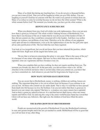 Many of us think that during any lunching here, if you do not give a thousand dollars,
you are not a man of God. That you will be laughed at when you give fifty dollars. You are
laughing at yourself. God has no concern with that. He wants every person to refrain from sin.
Many of us refuse to come for worship because we do not have the white soutane? What is the
white soutane before God? The moment you forsake sins, you have got the white soutane.
REPENTANCE SUBSUMES JOY
When you abstain from sins, God will clothe you with righteousness. Have you not seen
how there is great joy in heaven? The whole world is shaking because of Brotherhood. You
know that it was because of the sin of Adam that he was driven out of the Garden of Eden. If
they did not commit sin, they would have remained still in the Garden. And there was neither
hunger nor sickness, nor problems of any kind. Therefore as by the offense of one judgment
came upon all men to condemnation; even so by the righteousness of one the free gift came upon
all me unto justification of life. The lost Eden has now been regained.
You look at it as insignificant, but you do not know that you have attained the position, which
Adam fell from. Right now all the angels bow before you.
The joy that is in heaven concerning this glory is very great. What is the cause of the joy?
It is because of one sinner who repents. But now we have more than one sinner who has
repented, some are vegetarians and have forsaken every sin.
When you complain that you have nothing, he does not require anything from you. The
moment you forsake sin, that is all. In the past time, you did not know what is sin. All the
churches in the world do not know what is sin but today when you commit sin, you know that
you have committed sin. And whenever you ask God for forgiveness he forgives you.
HOW MANY SINNERS HAVE REPENTED
You are aware that in Brotherhood, money is nothing, children are nothing, houses are
nothing. The important thing here is for you to refrain from sin because if you continue to sin
you are lost. All those who commit sin are under death. That is why it is said that we have passed
from death into life because we love the brethren. Can you not realize that there is great joy in
heaven over one sinner who repents? But here is a situation very many sinners have repented.
And so there is great joy indeed in heaven. It is said that heaven shall rejoice when one sinner
repents and follows God. Go and sing this song to the entire world because Satan has vowed that
Christ will not have any followers. But right now the children of God have filled the entire
world.
THE RAPID GROWTH OF BROTHERHOOD
People are mesmerized at the growth of Brotherhood. Every day Brotherhood continues
to soar unto greater heights and it has not yet reached its zenith. Brotherhood will be so great that
you will not hear of any other thing.

125

 