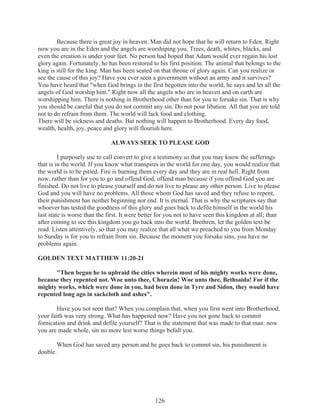 Because there is great joy in heaven. Man did not hope that he will return to Eden. Right
now you are in the Eden and the angels are worshiping you. Trees, death, whites, blacks, and
even the creation is under your feet. No person had hoped that Adam would ever regain his lost
glory again. Fortunately, he has been restored to his first position. The animal that belongs to the
king is still for the king. Man has been seated on that throne of glory again. Can you realize or
see the cause of this joy? Have you ever seen a government without an army and it survives?
You have heard that "when God brings in the first begotten into the world, he says and let all the
angels of God worship him." Right now all the angels who are in heaven and on earth are
worshipping him. There is nothing in Brotherhood other than for you to forsake sin. That is why
you should be careful that you do not commit any sin. Do not pour libation. All that you are told
not to do refrain from them. The world will lack food and clothing.
There will be sickness and deaths. But nothing will happen to Brotherhood. Every day food,
wealth, health, joy, peace and glory will flourish here.
ALWAYS SEEK TO PLEASE GOD
I purposely use to call convert to give a testimony so that you may know the sufferings
that is in the world. If you know what transpires in the world for one day, you would realize that
the world is to be pitied. Fire is burning them every day and they are in real hell. Right from
now, rather than for you to go and offend God, offend man because if you offend God you are
finished. Do not live to please yourself and do not live to please any other person. Live to please
God and you will have no problems. All those whom God has saved and they refuse to repent,
their punishment has neither beginning nor end. It is eternal. That is why the scriptures say that
whoever has tested the goodness of this glory and goes back to defile himself in the world his
last state is worse than the first. It were better for you not to have seen this kingdom at all; than
after coming to see this kingdom you go back into the world. Brethren, let the golden text be
read. Listen attentively, so that you may realize that all what we preached to you from Monday
to Sunday is for you to refrain from sin. Because the moment you forsake sins, you have no
problems again.
GOLDEN TEXT MATTHEW 11:20-21
"Then began he to upbraid the cities wherein most of his mighty works were done,
because they repented not. Woe unto thee, Chorazin! Woe unto thee, Bethsaida! For if the
mighty works, which were done in you, had been done in Tyre and Sidon, they would have
repented long ago in sackcloth and ashes".
Have you not seen that? When you complain that, when you first went into Brotherhood,
your faith was very strong. What has happened now? Have you not gone back to commit
fornication and drink and defile yourself? That is the statement that was made to that man: now
you are made whole, sin no more lest worse things befall you.
When God has saved any person and he goes back to commit sin, his punishment is
double.

126

 