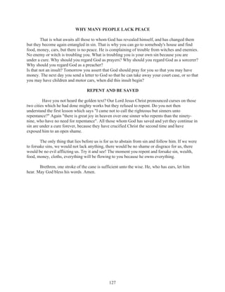 WHY MANY PEOPLE LACK PEACE
That is what awaits all those to whom God has revealed himself, and has changed them
but they become again entangled in sin. That is why you can go to somebody's house and find
food, money, cars, but there is no peace. He is complaining of trouble from witches and enemies.
No enemy or witch is troubling you. What is troubling you is your own sin because you are
under a cure. Why should you regard God as prayers? Why should you regard God as a sorcerer?
Why should you regard God as a preacher?
Is that not an insult? Tomorrow you assert that God should pray for you so that you may have
money. The next day you send a letter to God so that he can take away your court case, or so that
you may have children and motor cars, when did this insult begin?
REPENT AND BE SAVED
Have you not heard the golden text? Our Lord Jesus Christ pronounced curses on those
two cities which he had done mighty works but they refused to repent. Do you not then
understand the first lesson which says "I came not to call the righteous but sinners unto
repentance?" Again "there is great joy in heaven over one sinner who repents than the ninetynine, who have no need for repentance". All those whom God has saved and yet they continue in
sin are under a cure forever, because they have crucified Christ the second time and have
exposed him to an open shame.
The only thing that lies before us is for us to abstain from sin and follow him. If we were
to forsake sins, we would not lack anything, there would be no shame or disgrace for us, there
would be no evil afflicting us. Try it and see! The moment you repent and forsake sin, wealth,
food, money, cloths, everything will be flowing to you because he owns everything.
Brethren, one stroke of the cane is sufficient unto the wise. He, who has ears, let him
hear. May God bless his words. Amen.

127

 