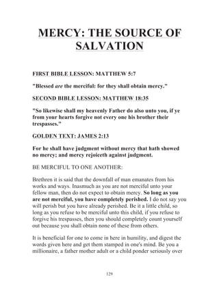 MERCY: THE SOURCE OF
SALVATION
FIRST BIBLE LESSON: MATTHEW 5:7
"Blessed are the merciful: for they shall obtain mercy."
SECOND BIBLE LESSON: MATTHEW 18:35
"So likewise shall my heavenly Father do also unto you, if ye
from your hearts forgive not every one his brother their
trespasses."
GOLDEN TEXT: JAMES 2:13
For he shall have judgment without mercy that hath showed
no mercy; and mercy rejoiceth against judgment.
BE MERCIFUL TO ONE ANOTHER:
Brethren it is said that the downfall of man emanates from his
works and ways. Inasmuch as you are not merciful unto your
fellow man, then do not expect to obtain mercy. So long as you
are not merciful, you have completely perished. I do not say you
will perish but you have already perished. Be it a little child, so
long as you refuse to be merciful unto this child, if you refuse to
forgive his trespasses, then you should completely count yourself
out because you shall obtain none of these from others.
It is beneficial for one to come in here in humility, and digest the
words given here and get them stamped in one's mind. Be you a
millionaire, a father mother adult or a child ponder seriously over

129

 